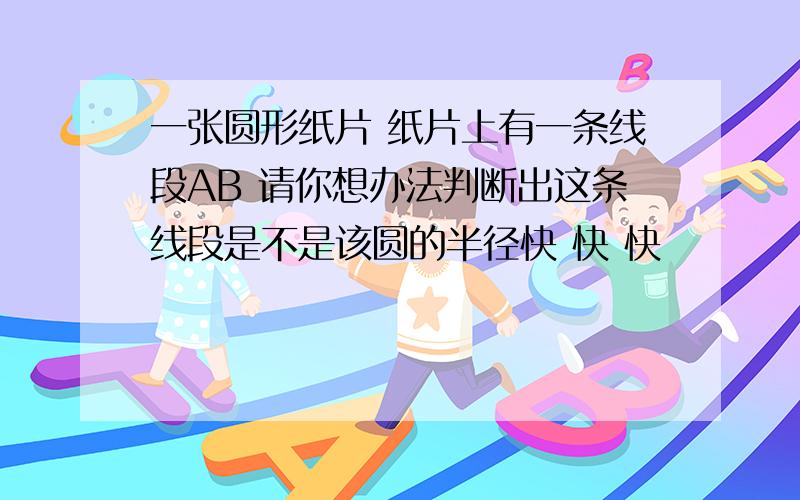 一张圆形纸片 纸片上有一条线段AB 请你想办法判断出这条线段是不是该圆的半径快 快 快