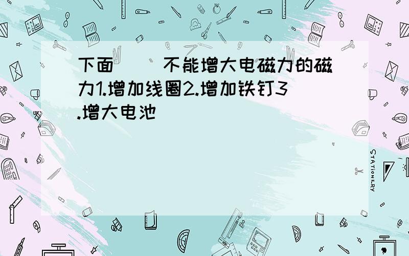 下面（ ）不能增大电磁力的磁力1.增加线圈2.增加铁钉3.增大电池