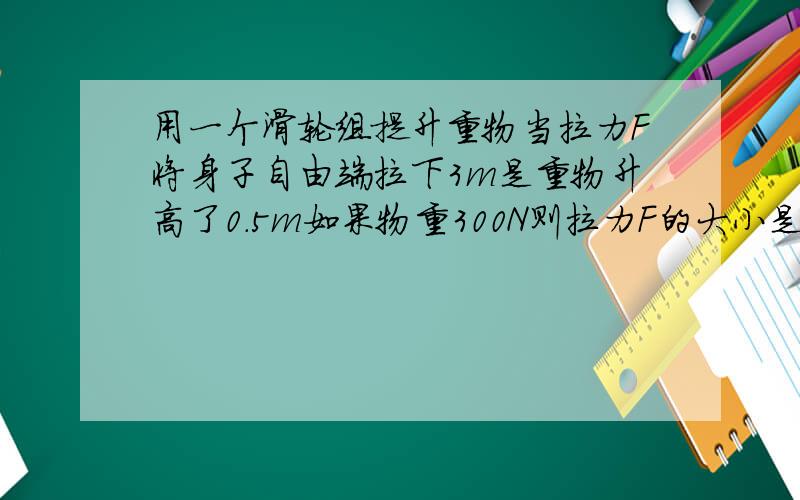 用一个滑轮组提升重物当拉力F将身子自由端拉下3m是重物升高了0.5m如果物重300N则拉力F的大小是多少?（不计动滑轮重及绳与滑轮见的摩擦）要过程 谢谢