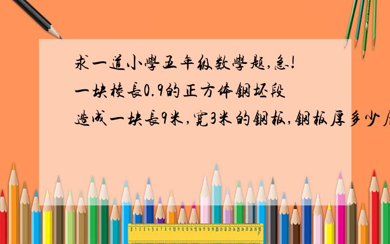 求一道小学五年级数学题,急!一块棱长0.9的正方体钢坯段造成一块长9米,宽3米的钢板,钢板厚多少厘米?最好把解题的过程弄清楚,谢谢了!