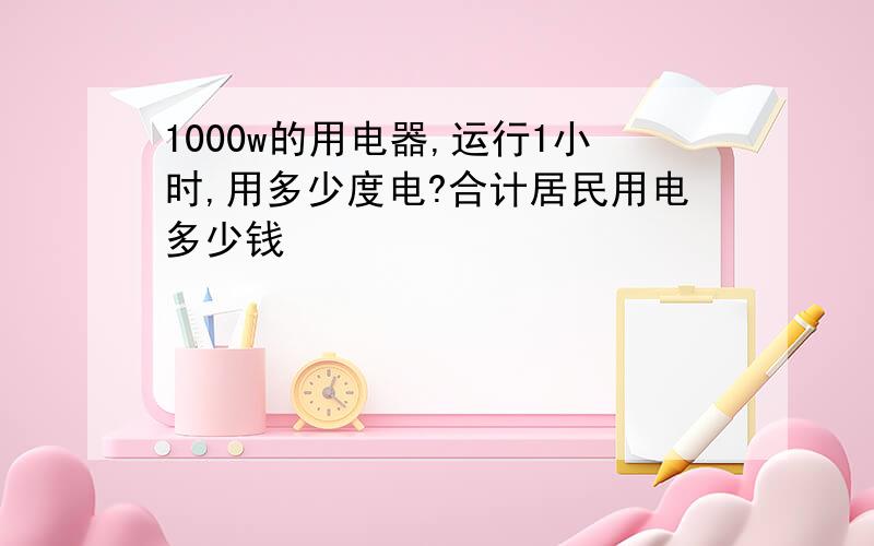 1000w的用电器,运行1小时,用多少度电?合计居民用电多少钱