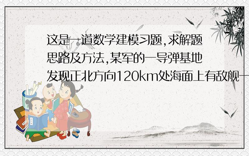 这是一道数学建模习题,求解题思路及方法,某军的一导弹基地发现正北方向120km处海面上有敌舰一艘,以90km/h的速度向正东方向行驶 .该基地立即发射导追击敌舰,导弹速度为450km/h,自动导弹系统