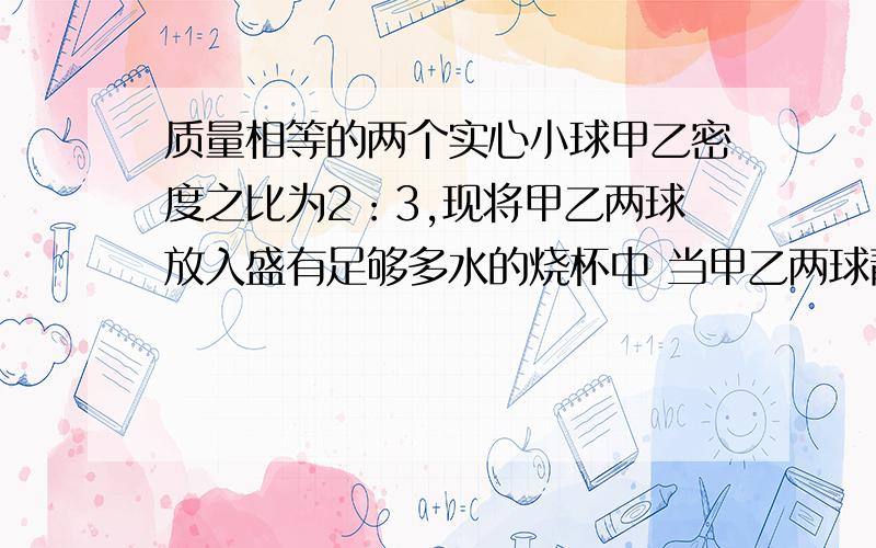 质量相等的两个实心小球甲乙密度之比为2：3,现将甲乙两球放入盛有足够多水的烧杯中 当甲乙两球静止时受到力之比为6:5 那么两球的密度分别为---和---