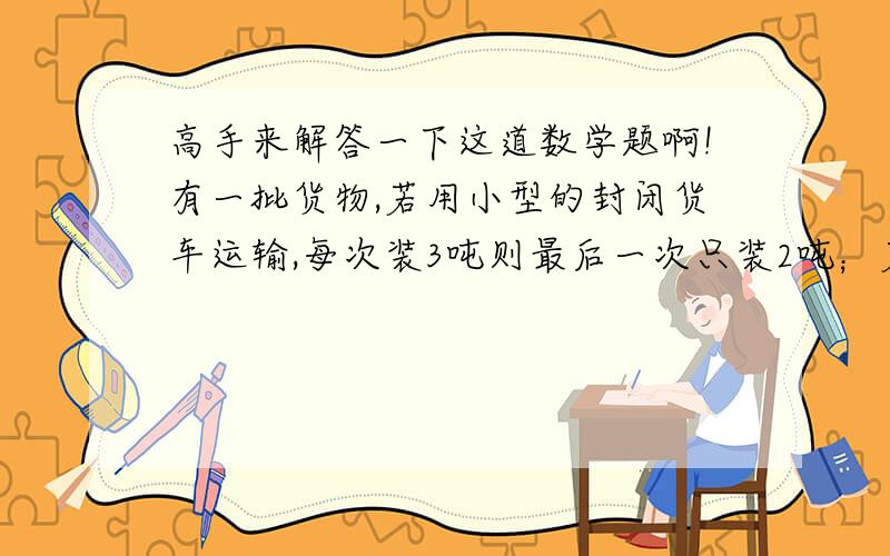 高手来解答一下这道数学题啊!有一批货物,若用小型的封闭货车运输,每次装3吨则最后一次只装2吨；若改用每次装5吨的大型卡车运输则最后一次只装了3吨,而且运输次数比小型封闭货车少了7