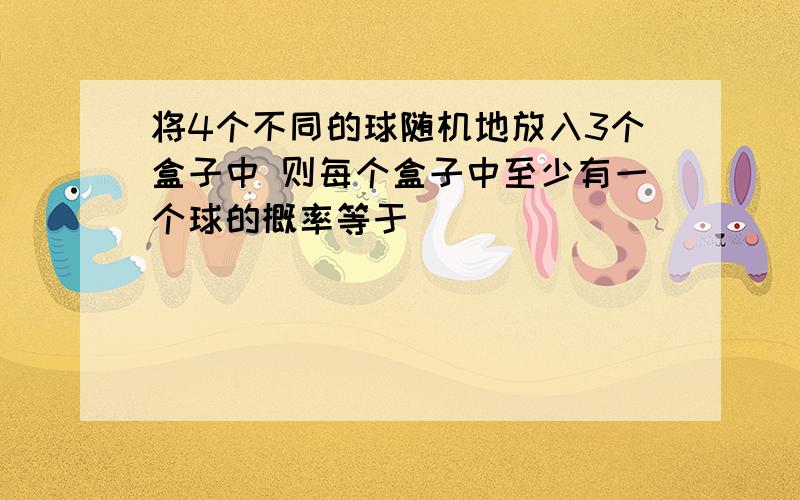 将4个不同的球随机地放入3个盒子中 则每个盒子中至少有一个球的概率等于