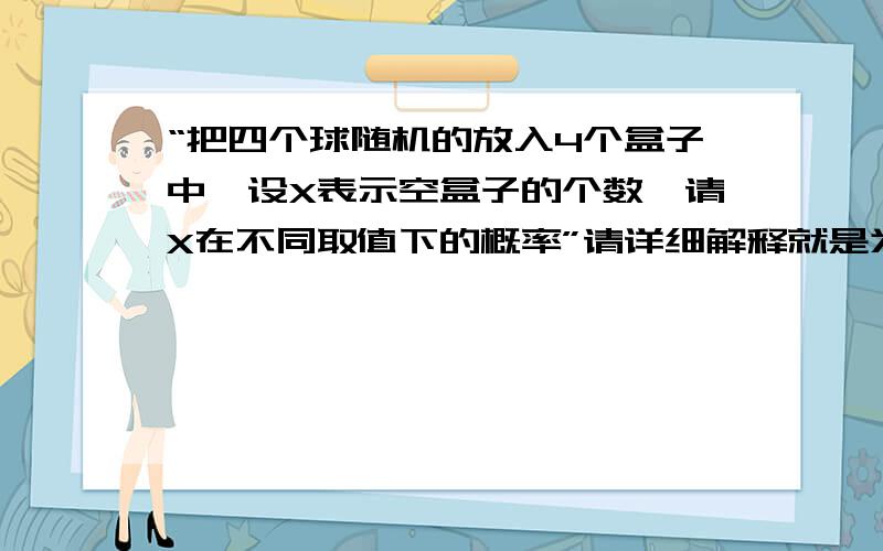 “把四个球随机的放入4个盒子中,设X表示空盒子的个数,请X在不同取值下的概率”请详细解释就是为什么是A4 1或者C4 1之类的,