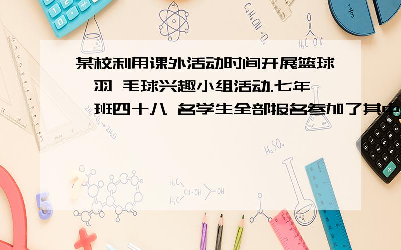 某校利用课外活动时间开展篮球、羽 毛球兴趣小组活动.七年一班四十八 名学生全部报名参加了其中有三十人 两样都参加.且参加篮球活动的学校 里参加蓝球活动呢多六人球参加羽毛球活动