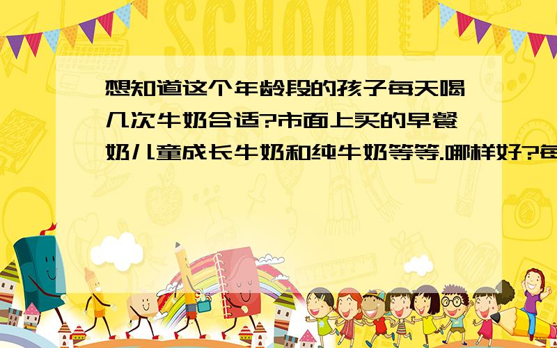 想知道这个年龄段的孩子每天喝几次牛奶合适?市面上买的早餐奶儿童成长牛奶和纯牛奶等等.哪样好?每天几次.孩子非常挑食