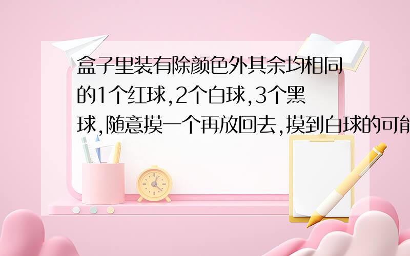 盒子里装有除颜色外其余均相同的1个红球,2个白球,3个黑球,随意摸一个再放回去,摸到白球的可能性是多少如果摸30次,摸到黑球的次数大约是多少次?