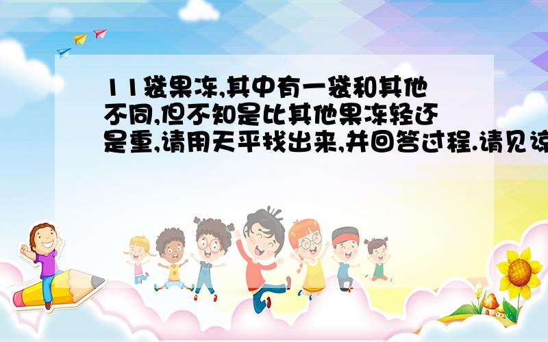 11袋果冻,其中有一袋和其他不同,但不知是比其他果冻轻还是重,请用天平找出来,并回答过程.请见谅.