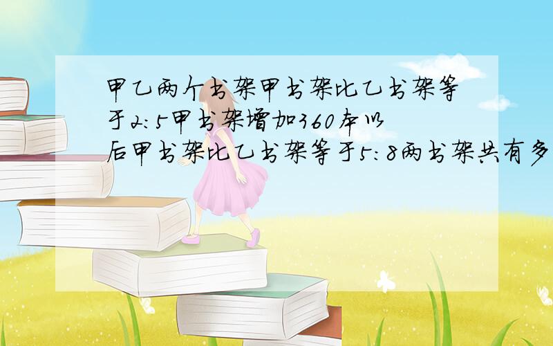 甲乙两个书架甲书架比乙书架等于2：5甲书架增加360本以后甲书架比乙书架等于5：8两书架共有多少本书?无