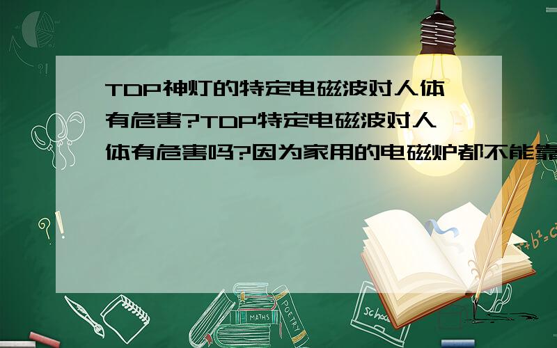 TDP神灯的特定电磁波对人体有危害?TDP特定电磁波对人体有危害吗?因为家用的电磁炉都不能靠太近.