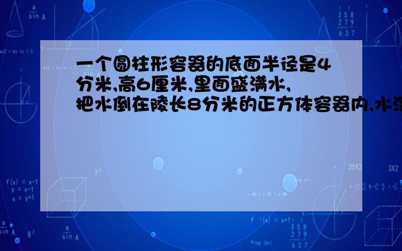 一个圆柱形容器的底面半径是4分米,高6厘米,里面盛满水,把水倒在陵长8分米的正方体容器内,水深是多少分