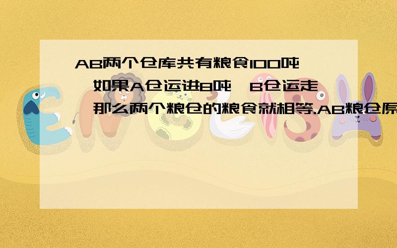 AB两个仓库共有粮食100吨,如果A仓运进8吨,B仓运走,那么两个粮仓的粮食就相等.AB粮仓原有粮食各多少吨急 有好的提高悬赏,