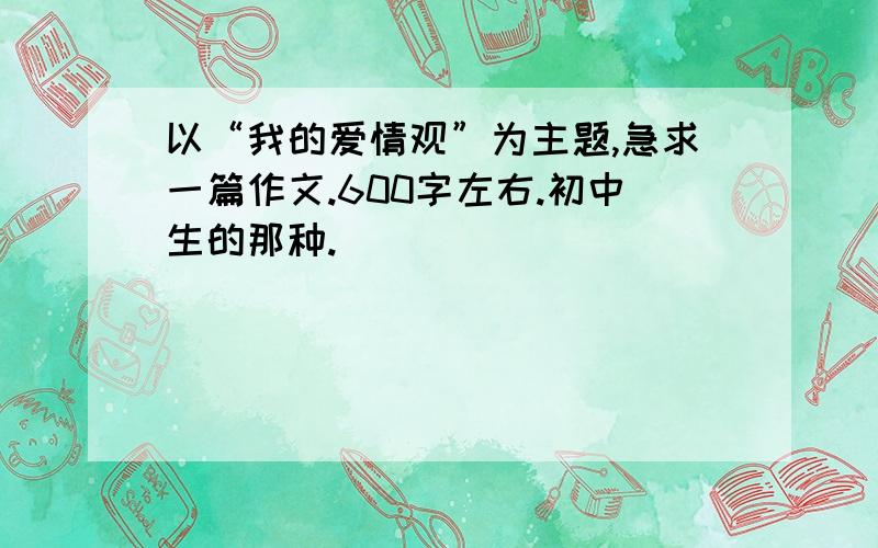 以“我的爱情观”为主题,急求一篇作文.600字左右.初中生的那种.