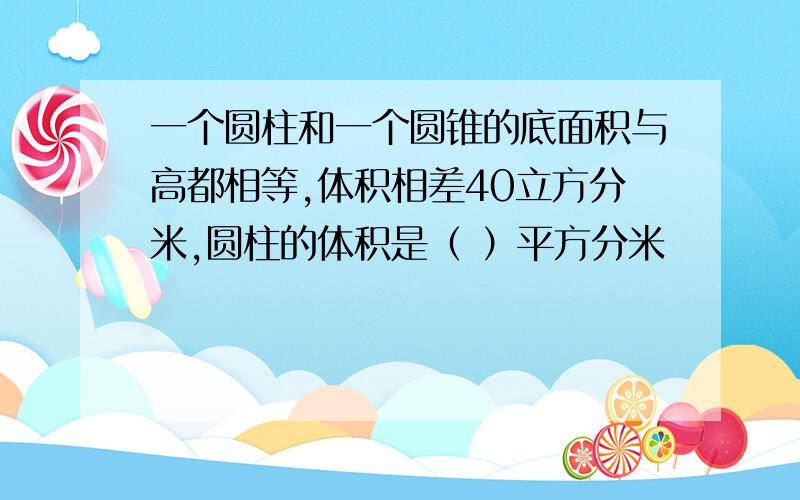 一个圆柱和一个圆锥的底面积与高都相等,体积相差40立方分米,圆柱的体积是（ ）平方分米