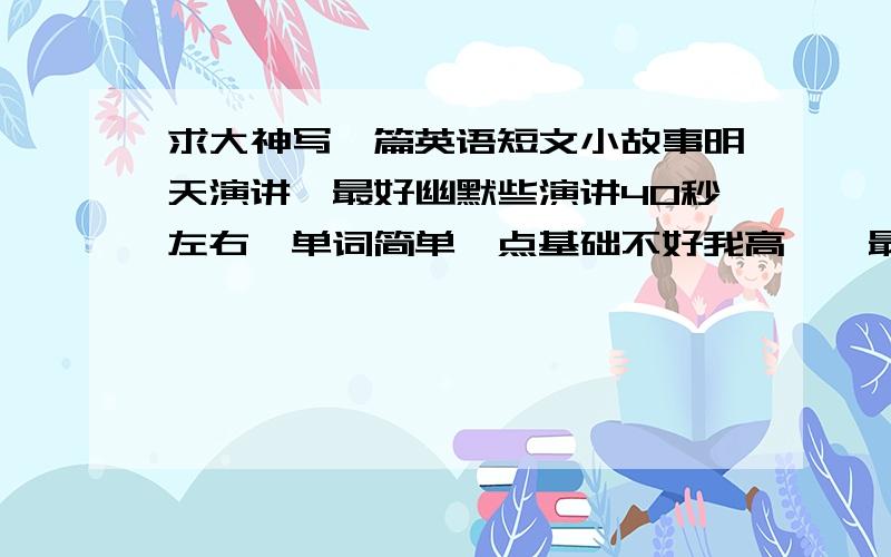 求大神写一篇英语短文小故事明天演讲,最好幽默些演讲40秒左右,单词简单一点基础不好我高一,最好有翻译,