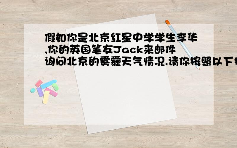 假如你是北京红星中学学生李华,你的英国笔友Jack来邮件询问北京的雾霾天气情况.请你按照以下提示给他回一封120-150字的邮件.1.自去年年底以来发生数次雾霾天气,分析其原因及其给人们生