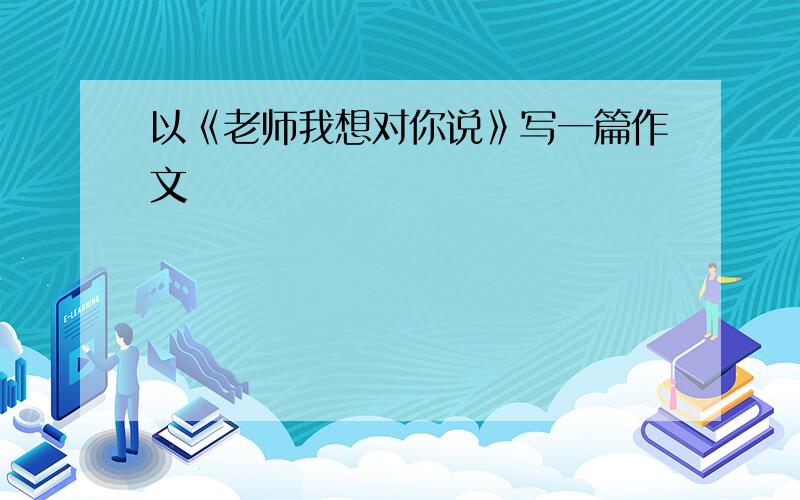 以《老师我想对你说》写一篇作文