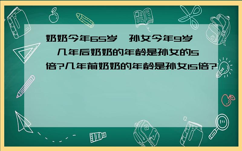 奶奶今年65岁,孙女今年9岁,几年后奶奶的年龄是孙女的5倍?几年前奶奶的年龄是孙女15倍?