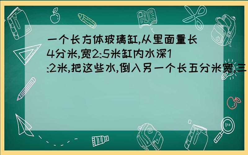 一个长方体玻璃缸,从里面量长4分米,宽2:5米缸内水深1:2米,把这些水,倒入另一个长五分米宽,三分米的玻璃钢内测时刚内水深多少分米?