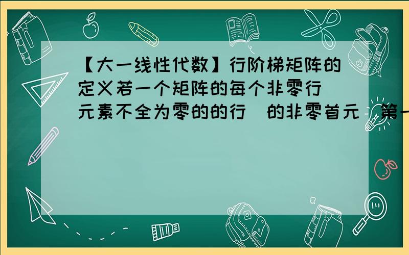 【大一线性代数】行阶梯矩阵的定义若一个矩阵的每个非零行（元素不全为零的的行）的非零首元（第一个非零元素）所在的列的下标随着行标的增大而严格增大,并且元素全为零的行（如果