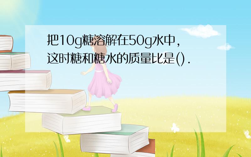 把10g糖溶解在50g水中,这时糖和糖水的质量比是().