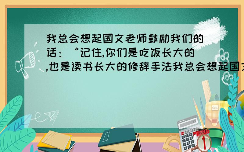 我总会想起国文老师鼓励我们的话：“记住,你们是吃饭长大的,也是读书长大的修辞手法我总会想起国文老师鼓励我们的话：“记住,你们是吃饭长大的,也是读书长大的.”(修辞手法)