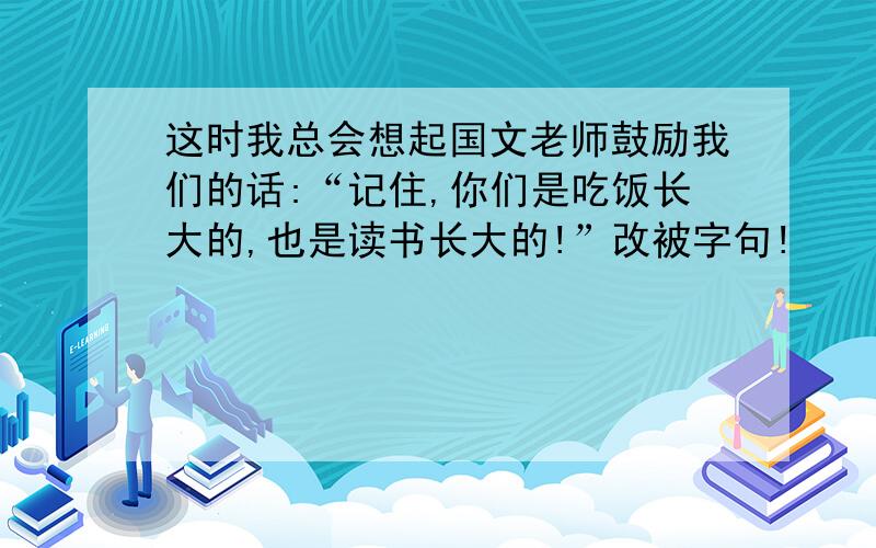 这时我总会想起国文老师鼓励我们的话:“记住,你们是吃饭长大的,也是读书长大的!”改被字句!