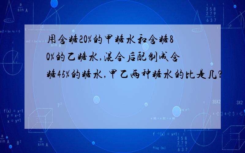 用含糖20%的甲糖水和含糖80%的乙糖水,混合后配制成含糖45%的糖水,甲乙两种糖水的比是几?