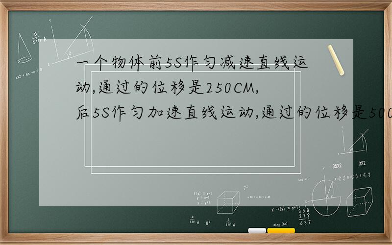 一个物体前5S作匀减速直线运动,通过的位移是250CM,后5S作匀加速直线运动,通过的位移是500CM则物体的加速度是多少?平均速度是多少?原题就是这样的，我算来算去算不出来！