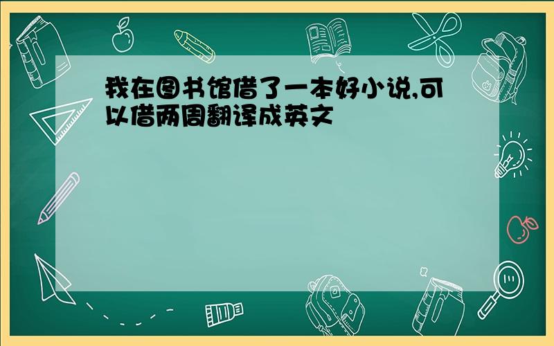 我在图书馆借了一本好小说,可以借两周翻译成英文