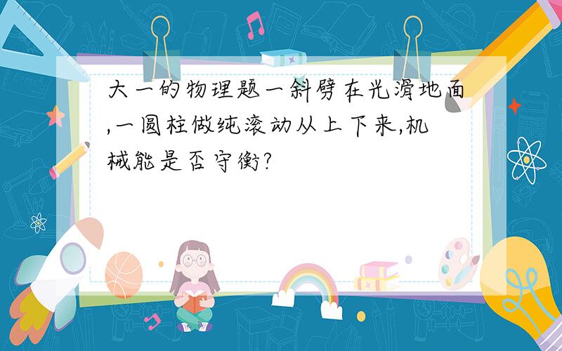 大一的物理题一斜劈在光滑地面,一圆柱做纯滚动从上下来,机械能是否守衡?