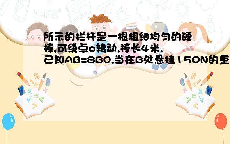 所示的栏杆是一根粗细均匀的硬棒,可绕点o转动,棒长4米,已知AB=8BO,当在B处悬挂150N的重物时,栏杆正好平衡,求栏杆自身重力