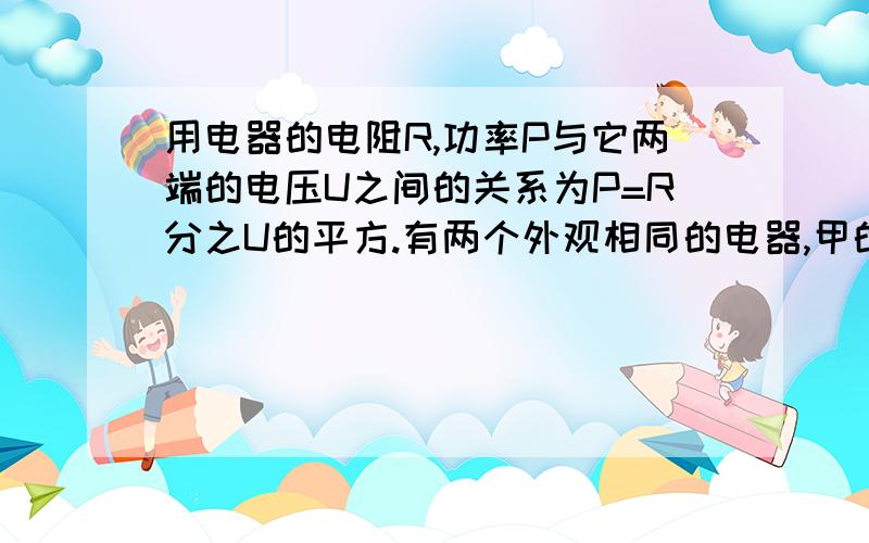 用电器的电阻R,功率P与它两端的电压U之间的关系为P=R分之U的平方.有两个外观相同的电器,甲的点阻为18.4用电器的电阻R,功率P与它两端的电压U之间的关系为P=R分之U的平方.有两个外观相同的