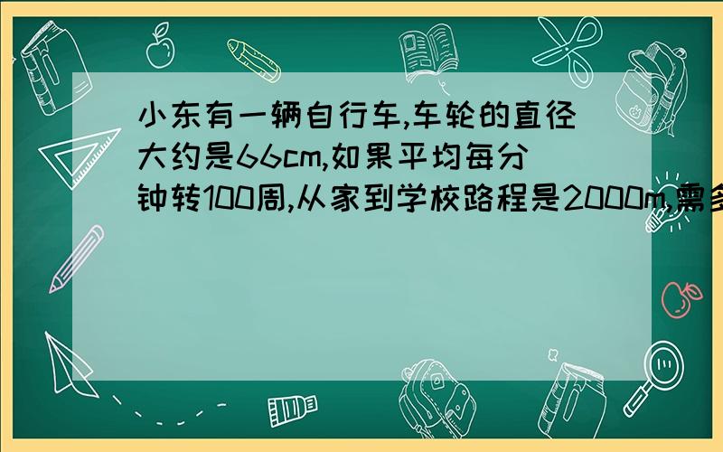 小东有一辆自行车,车轮的直径大约是66cm,如果平均每分钟转100周,从家到学校路程是2000m,需多少分钟?