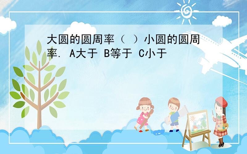 大圆的圆周率（ ）小圆的圆周率. A大于 B等于 C小于