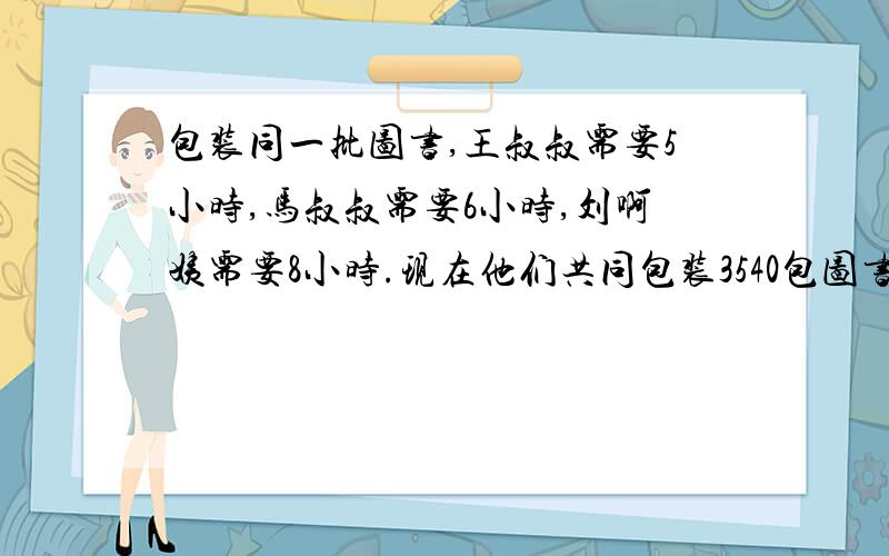 包装同一批图书,王叔叔需要5小时,马叔叔需要6小时,刘啊姨需要8小时.现在他们共同包装3540包图书,三人各包装了多少包?