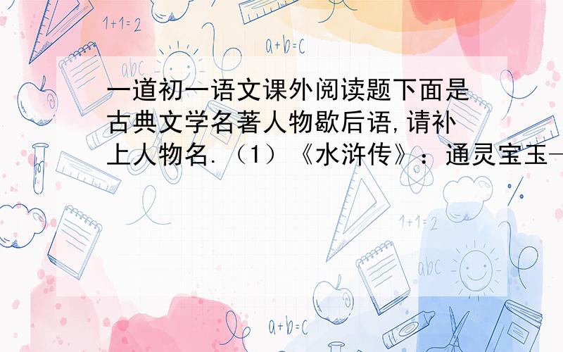 一道初一语文课外阅读题下面是古典文学名著人物歇后语,请补上人物名.（1）《水浒传》：通灵宝玉——（ ）斗转星移——（ ）万紫千红——（ ）（2）《三国演义》：凿壁偷光——（ ）