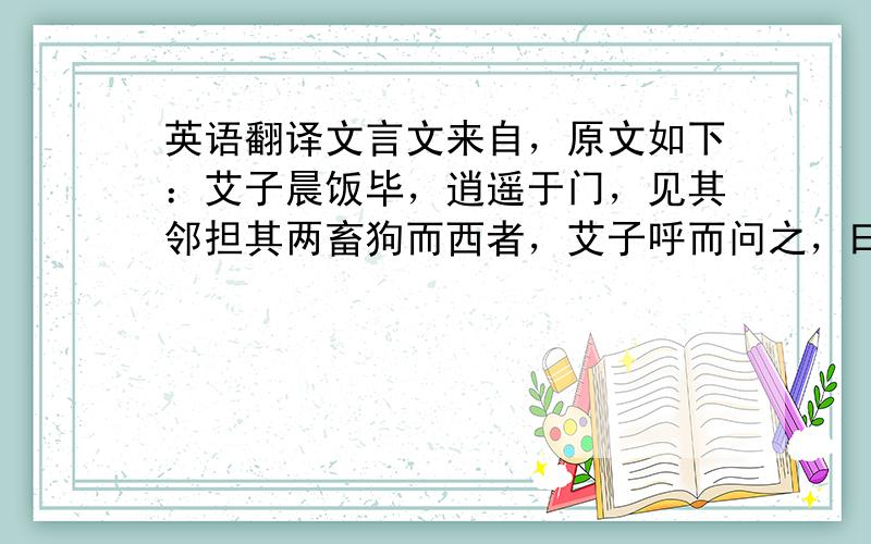 英语翻译文言文来自，原文如下：艾子晨饭毕，逍遥于门，见其邻担其两畜狗而西者，艾子呼而问之，曰：“吾子以犬安之？”邻人曰：“鬻诸屠。”艾子曰：“是吠犬也，乌乎屠？”邻人