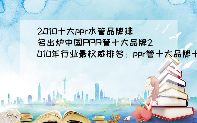 2010十大ppr水管品牌排名出炉中国PPR管十大品牌2010年行业最权威排名：ppr管十大品牌十大ppr水管品牌pppr水管品牌权威结果1.十大ppr水管品牌_金德（中国名牌.中国驰名商标.国家免检产品.十大