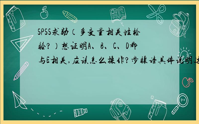 SPSS求助（多变量相关性检验?）想证明A、B、C、D都与E相关,应该怎么操作?步骤请具体说明这样说不知道能不能理解.假设是A与E是相关的,B与E是相关的……但是我不能每个都证明一次,而且A B C