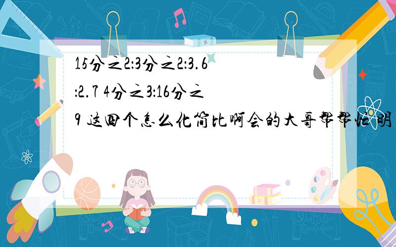 15分之2：3分之2：3.6：2.7 4分之3：16分之9 这四个怎么化简比啊会的大哥帮帮忙 明天早自习要早睡啊会的一定帮我下