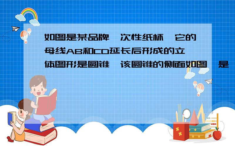 如图是某品牌一次性纸杯,它的母线AB和CD延长后形成的立体图形是圆锥,该圆锥的侧面如图,是一纸杯,它的母线AB和CD延长后形成的立体图形是圆锥,该圆锥的侧面展开图是扇形OAF,经测量,纸杯上