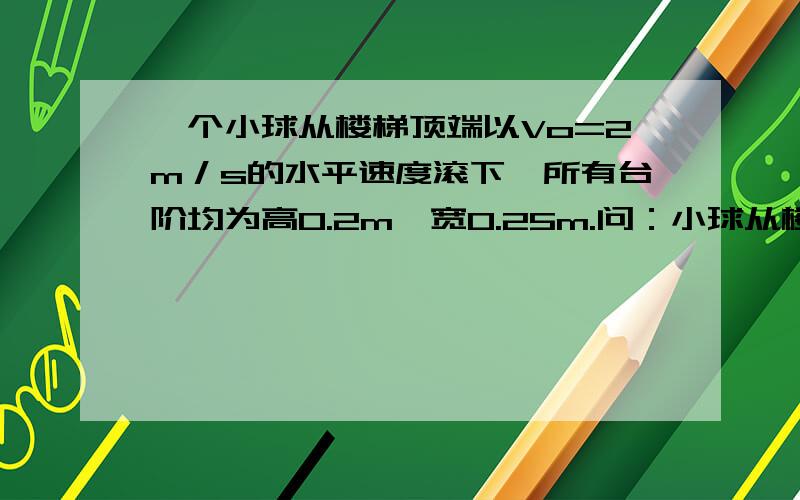 一个小球从楼梯顶端以Vo=2m／s的水平速度滚下,所有台阶均为高0.2m,宽0.25m.问：小球从楼梯顶端滚下后先撞到哪一级台阶?