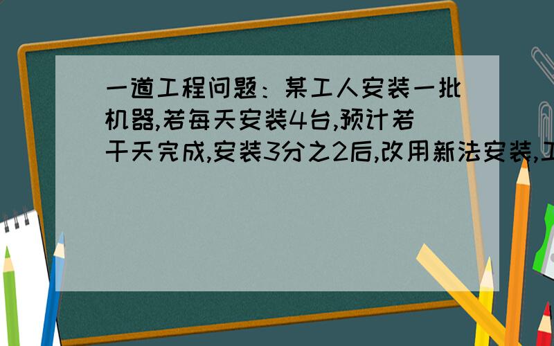 一道工程问题：某工人安装一批机器,若每天安装4台,预计若干天完成,安装3分之2后,改用新法安装,工作效这批机器有多少台?预计几天完成?