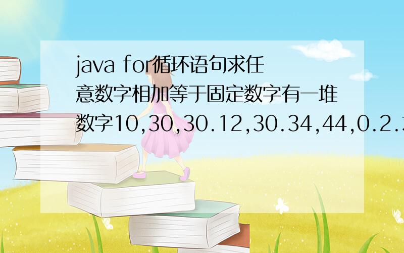 java for循环语句求任意数字相加等于固定数字有一堆数字10,30,30.12,30.34,44,0.2.求这组数字中任意数字相加等于一个固定数字70的所有方法,打印出来?