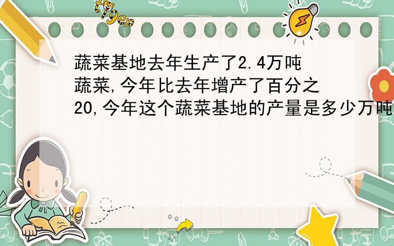 蔬菜基地去年生产了2.4万吨蔬菜,今年比去年增产了百分之20,今年这个蔬菜基地的产量是多少万吨?