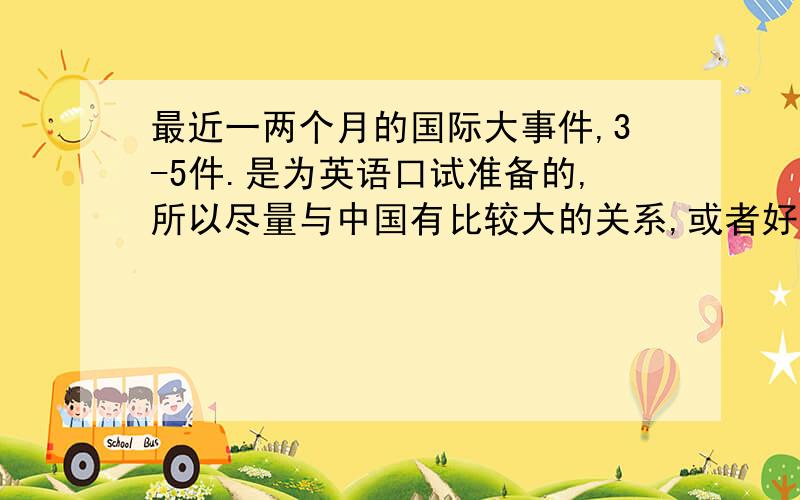 最近一两个月的国际大事件,3-5件.是为英语口试准备的,所以尽量与中国有比较大的关系,或者好说一点的,