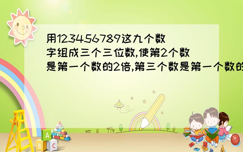 用123456789这九个数字组成三个三位数,使第2个数是第一个数的2倍,第三个数是第一个数的3倍每个数字只能用一次